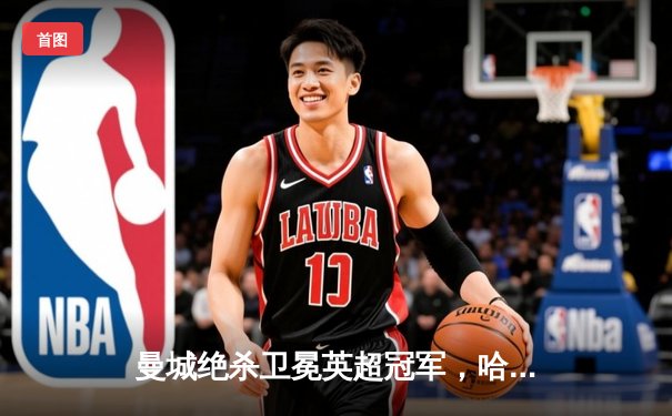 曼城绝杀卫冕英超冠军，哈兰德帽子戏法助球队四连冠