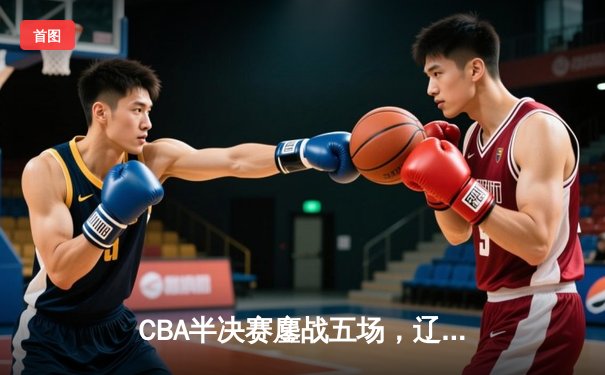 CBA半决赛鏖战五场，辽宁男篮逆转广东晋级总决赛